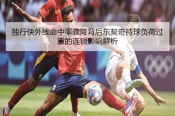 独行侠外线命中率骤降背后东契奇持球负荷过重的连锁影响解析